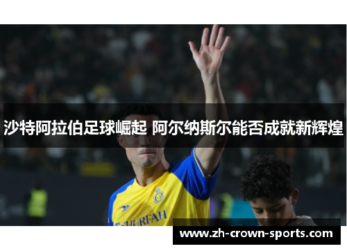沙特阿拉伯足球崛起 阿尔纳斯尔能否成就新辉煌